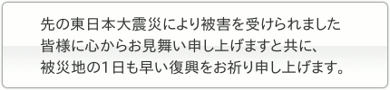 先の東日本大震災により被害を受けられました皆様に心からお見舞い申し上げますと共に、被災地の1日も早い復興をお祈り申し上げます。